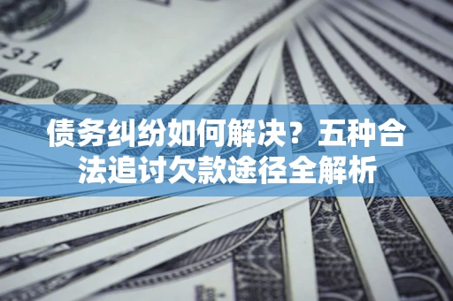 北京债务纠纷如何解决？五种合法追讨欠款途径全解析